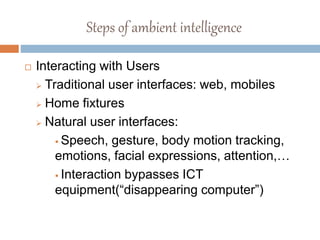 Steps of ambient intelligence
 Interacting with Users
 Traditional user interfaces: web, mobiles
 Home fixtures
 Natural user interfaces:
 Speech, gesture, body motion tracking,
emotions, facial expressions, attention,…
 Interaction bypasses ICT
equipment(“disappearing computer”)
 