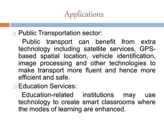 Applications
 Public Transportation sector:
Public transport can benefit from extra
technology including satellite services, GPS-
based spatial location, vehicle identification,
image processing and other technologies to
make transport more fluent and hence more
efficient and safe.
 Education Services:
Education-related institutions may use
technology to create smart classrooms where
the modes of learning are enhanced.
 