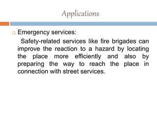 Applications
 Emergency services:
Safety-related services like fire brigades can
improve the reaction to a hazard by locating
the place more efficiently and also by
preparing the way to reach the place in
connection with street services.
 