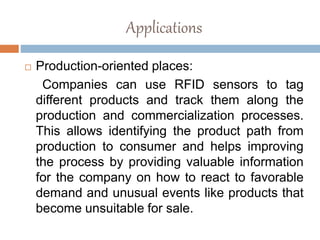 Applications
 Production-oriented places:
Companies can use RFID sensors to tag
different products and track them along the
production and commercialization processes.
This allows identifying the product path from
production to consumer and helps improving
the process by providing valuable information
for the company on how to react to favorable
demand and unusual events like products that
become unsuitable for sale.
 