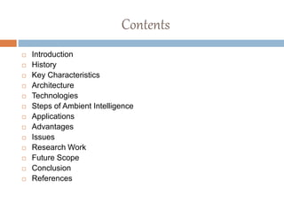 Contents
 Introduction
 History
 Key Characteristics
 Architecture
 Technologies
 Steps of Ambient Intelligence
 Applications
 Advantages
 Issues
 Research Work
 Future Scope
 Conclusion
 References
 
