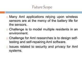 Future Scope
 Many AmI applications relying upon wireless
sensors are at the mercy of the battery life for
the sensors.
 Challenge is to model multiple residents in an
environment.
 Challenge for AmI researches is to design self-
testing and self-repairing AmI software.
 Issues related to security and privacy for AmI
systems.
 