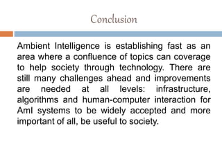 Conclusion
Ambient Intelligence is establishing fast as an
area where a confluence of topics can coverage
to help society through technology. There are
still many challenges ahead and improvements
are needed at all levels: infrastructure,
algorithms and human-computer interaction for
AmI systems to be widely accepted and more
important of all, be useful to society.
 