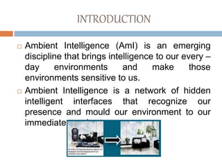 INTRODUCTION
 Ambient Intelligence (AmI) is an emerging
discipline that brings intelligence to our every –
day environments and make those
environments sensitive to us.
 Ambient Intelligence is a network of hidden
intelligent interfaces that recognize our
presence and mould our environment to our
immediate needs.
 