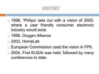 HISTORY
 1998, ‘Philips’ sets out with a vision of 2020,
where a user friendly consumer electronic
industry would exist.
 1999, Oxygen Alliance
 2002, HomeLab
 European Commission used the vision in FP6.
 2004, First EUSAI was held, followed by many
conferences to date.
 