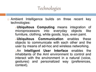 Technologies
 Ambient Intelligence builds on three recent key
technologies:
Ubiquitous Computing means integration of
microprocessors into everyday objects like
furniture, clothing, white goods, toys, even paint.
Ubiquitous Communication enables these
objects to communicate with each other and the
user by means of ad-hoc and wireless networking.
An Intelligent User Interface enables the
inhabitants of the AmI environment to control and
interact with the environment in a natural (voice,
gestures) and personalized way (preferences,
context).
 