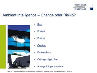 Ambient Intelligence – Chance oder Risiko?

                                               • Pro:

                                               • Freiheit

                                               • Freizeit

                                               • Contra:

                                               • Datenschutz

                                               • Ortungsmöglichkeit

                                               • Anonymität geht verloren
  Seite 10 | Ambient Intelligence am Beispiel Home Automation | Alexander Bauch, Kevin-Benedict Hain | SS 2011
 