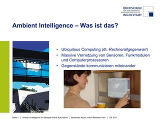 Ambient Intelligence – Was ist das?


                                             • Ubiquitous Computing (dt. Rechnerallgegenwart)
                                             • Massive Vernetzung von Sensoren, Funkmodulen
                                               und Computerprozessoren
                                             • Gegenstände kommunizieren miteinander




Seite 3 | Ambient Intelligence am Beispiel Home Automation | Alexander Bauch, Kevin-Benedict Hain | SS 2011
 