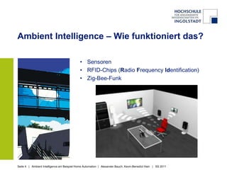 Ambient Intelligence – Wie funktioniert das?

                                             • Sensoren
                                             • RFID-Chips (Radio Frequency Identification)
                                             • Zig-Bee-Funk




Seite 4 | Ambient Intelligence am Beispiel Home Automation | Alexander Bauch, Kevin-Benedict Hain | SS 2011
 