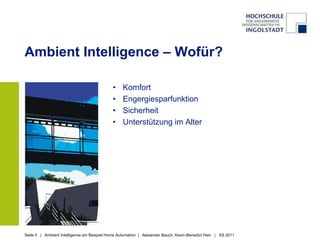 Ambient Intelligence – Wofür?

                                             •    Komfort
                                             •    Engergiesparfunktion
                                             •    Sicherheit
                                             •    Unterstützung im Alter




Seite 5 | Ambient Intelligence am Beispiel Home Automation | Alexander Bauch, Kevin-Benedict Hain | SS 2011
 