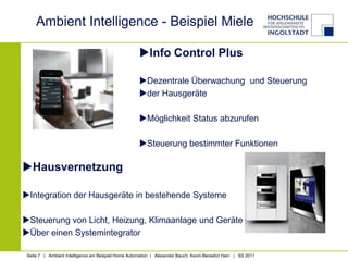Ambient Intelligence - Beispiel Miele

                                                     Info Control Plus

                                                     Dezentrale Überwachung und Steuerung
                                                     der Hausgeräte

                                                     Möglichkeit Status abzurufen

                                                     Steuerung bestimmter Funktionen

Hausvernetzung

Integration der Hausgeräte in bestehende Systeme

Steuerung von Licht, Heizung, Klimaanlage und Geräte
Über einen Systemintegrator

 Seite 7 | Ambient Intelligence am Beispiel Home Automation | Alexander Bauch, Kevin-Benedict Hain | SS 2011
 