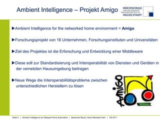 Ambient Intelligence – Projekt Amigo

Ambient Intelligence for the networked home environment = Amigo

Forschungsprojekt von 16 Unternehmen, Forschungsinstituten und Universitäten

Ziel des Projektes ist die Erforschung und Entwicklung einer Middleware

Diese soll zur Standardisierung und Interoperabilität von Diensten und Geräten in
 der vernetzten Hausumgebung beitragen

Neue Wege die Interoperabilitätsprobleme zwischen
 unterschiedlichen Herstellern zu lösen




Seite 9 | Ambient Intelligence am Beispiel Home Automation | Alexander Bauch, Kevin-Benedict Hain | SS 2011
 
