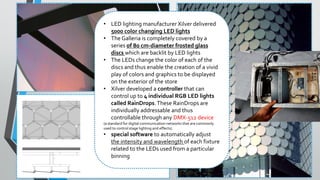 • LED lighting manufacturer Xilver delivered
5000 color changing LED lights
• The Galleria is completely covered by a
series of 80 cm-diameter frosted glass
discs which are backlit by LED lights
• The LEDs change the color of each of the
discs and thus enable the creation of a vivid
play of colors and graphics to be displayed
on the exterior of the store
• Xilver developed a controller that can
control up to 4 individual RGB LED lights
called RainDrops.These RainDrops are
individually addressable and thus
controllable through any DMX-512 device
(a standard for digital communication networks that are commonly
used to control stage lighting and effects).
• special software to automatically adjust
the intensity and wavelength of each fixture
related to the LEDs used from a particular
binning
 