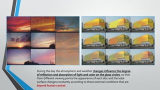 During the day the atmospheric and weather changes influence the degree
of reflection and absorption of light and color on the glass circles, so that
from different viewing points the appearance of each disc and the total
surface changes constantly according to those external conditions that are
beyond human control.
 