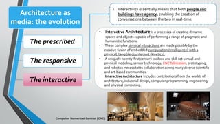 Architecture as
media: the evolution
The prescribed
The responsive
The interactive
• Interactivity essentially means that both people and
buildings have agency, enabling the creation of
conversations between the two in real-time.
• Interactive Architecture is a processes of creating dynamic
spaces and objects capable of performing a range of pragmatic and
humanistic functions.
• These complex physical interactions are made possible by the
creative fusion of embedded computation (intelligence) with a
physical, tangible counterpart (kinetics).
• A uniquely twenty-first century toolbox and skill set-virtual and
physical modeling, sensor technology, CNC fabrication, prototyping,
and robotics-necessitates collaboration across many diverse scientific
and art-based communities.
• Interactive Architecture includes contributions from the worlds of
architecture, industrial design, computer programming, engineering,
and physical computing.
Computer Numerical Control (CNC)
 