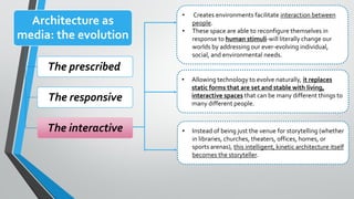 Architecture as
media: the evolution
The prescribed
The responsive
The interactive
• Creates environments facilitate interaction between
people.
• These space are able to reconfigure themselves in
response to human stimuli-will literally change our
worlds by addressing our ever-evolving individual,
social, and environmental needs.
• Allowing technology to evolve naturally, it replaces
static forms that are set and stable with living,
interactive spaces that can be many different things to
many different people.
• Instead of being just the venue for storytelling (whether
in libraries, churches, theaters, offices, homes, or
sports arenas), this intelligent, kinetic architecture itself
becomes the storyteller.
 