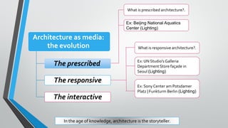 Architecture as media:
the evolution
The prescribed
The responsive
The interactive
What is prescribed architecture?.
Ex: Beijing National Aquatics
Center (Lighting)
Ex: UN Studio’s Galleria
Department Store façade in
Seoul (Lighting)
What is responsive architecture?.
Ex: Sony Center am Potsdamer
Platz | Funkturm Berlin (Lighting)
In the age of knowledge, architecture is the storyteller.
 