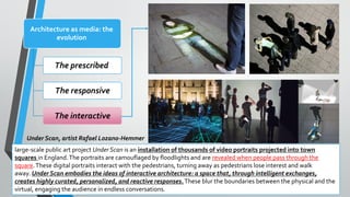 Architecture as media: the
evolution
The prescribed
The responsive
The interactive
large-scale public art project Under Scan is an installation of thousands of video portraits projected into town
squares in England.The portraits are camouflaged by floodlights and are revealed when people pass through the
square.These digital portraits interact with the pedestrians, turning away as pedestrians lose interest and walk
away. Under Scan embodies the ideas of interactive architecture: a space that, through intelligent exchanges,
creates highly curated, personalized, and reactive responses.These blur the boundaries between the physical and the
virtual, engaging the audience in endless conversations.
Under Scan, artist Rafael Lozano-Hemmer
 