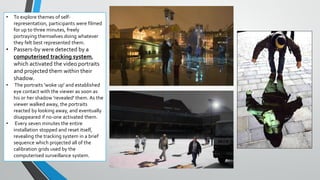 • To explore themes of self-
representation, participants were filmed
for up to three minutes, freely
portraying themselves doing whatever
they felt best represented them.
• Passers-by were detected by a
computerised tracking system,
which activated the video portraits
and projected them within their
shadow.
• The portraits 'woke up' and established
eye contact with the viewer as soon as
his or her shadow 'revealed' them. As the
viewer walked away, the portraits
reacted by looking away, and eventually
disappeared if no-one activated them.
• Every seven minutes the entire
installation stopped and reset itself,
revealing the tracking system in a brief
sequence which projected all of the
calibration grids used by the
computerised surveillance system.
 