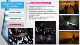 Dune | Studio Roosegaarde
Architecture as media:
the evolution
The prescribed
The responsive
The interactive
• public interactive landscape that interacts
with human behavior
• This hybrid of nature and technology is
composed of large amounts of fibers that
brighten according to the sounds and motion
of passing visitors
• DUNE enhances social interactions in the
public pedestrian Maastunnel
 