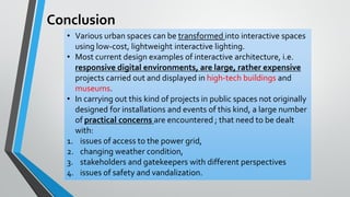 Conclusion
• Various urban spaces can be transformed into interactive spaces
using low-cost, lightweight interactive lighting.
• Most current design examples of interactive architecture, i.e.
responsive digital environments, are large, rather expensive
projects carried out and displayed in high-tech buildings and
museums.
• In carrying out this kind of projects in public spaces not originally
designed for installations and events of this kind, a large number
of practical concerns are encountered ; that need to be dealt
with:
1. issues of access to the power grid,
2. changing weather condition,
3. stakeholders and gatekeepers with different perspectives
4. issues of safety and vandalization.
 