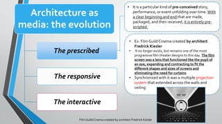 Architecture as
media: the evolution
The prescribed
The responsive
The interactive
• It is a particular kind of pre-conceived story,
performance, or event unfolding over time.With
a clear beginning and end that are made,
packaged, and then received, it is entirely pre-
scripted.
Film GuildCinema created by architect Fredrick Kiesler
• Ex. Film Guild Cinema created by architect
Fredrick Kiesler
• It no longer exists, but remains one of the most
progressive film theater designs to this day. The film
screen was a lens that functioned like the pupil of
an eye, expanding and contracting to fit the
different shapes and sizes of screens and
eliminating the need for curtains
• Synchronized with it was a multiple projection
system that extended across the walls and
ceiling
 
