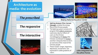 Architecture as
media: the evolution
The prescribed
The responsive
The interactive
Beijing National Aquatics Center
• lighting designer Zhen Jianwei
• Concept: visualize the energy
flow of the Chinese people
• The lighting system consists of a
program that collects emoticons
used every day by millions of
users on the Chinese
microblogging site Weibo (the
Chinese counterpart toTwitter),
and then interprets them to form
an overview of the mood of the
Chinese people.
• These moods—anger, happiness,
depression, excitement—are
expressed in subtle gradients of
colors.
LEDs integrated into
the pillow frames
 