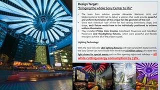 DesignTarget:
“bringing the whole Sony Center to life”
• The team from solution provider Alexander Weckmer Licht und
Mediensysteme GmbH had to deliver a solution that could provide powerful
and uniform illumination of the unique fan-like geometry of the roof.
• Since each individual "sail" of the fan had varying dimensions, slope, and
shape, each fixture would have to be individually positioned to achieve
uniform illumination.
• They installed Philips Color Kinetics ColorReach Powercore and ColorBlast
Powercore LED floodlighting fixtures, which were powerful and flexible
enough to achieve all of the project's goals.
LightingTechnology:
With the new full-color LED lighting fixtures and high-bandwidth digital control,
the Sony Center can now choose from more than 16 million colors,can create new
light shows for special events such as film opening nights and holidays — all
while cutting energy consumption by 73% .
 