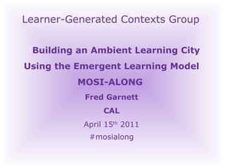 Learner-Generated Contexts Group Building an Ambient Learning City Using the Emergent Learning Model MOSI-ALONG  Fred Garnett CAL April 15 th  2011‏ #mosialong 