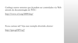 Conheça outros sensores que já podem ser controlados via Web 
através da documentação do W3C: 
http://www.w3.org/2009/dap/ 
Ficou curioso né? Veja esse exemplo divertido abaixo: 
http://goo.gl/0FVzqT 
 