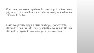 Com esses eventos conseguimos de maneira prática fazer uma 
página web ou um aplicativo reconhecer qualquer mudança na 
intensidade da luz. 
E isso nos permite reagir a essas mudanças, por exemplo, 
alterando o contraste de cores da interface do usuário (UI) ou 
alterando a exposição necessária para tirar uma foto. 
 