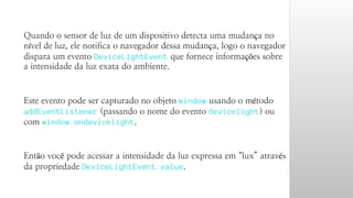 Quando o sensor de luz de um dispositivo detecta uma mudança no 
nível de luz, ele notifica o navegador dessa mudança, logo o navegador 
dispara um evento DeviceLightEvent que fornece informações sobre 
a intensidade da luz exata do ambiente. 
Este evento pode ser capturado no objeto window usando o método 
addEventListener (passando o nome do evento devicelight) ou 
com window.ondevicelight. 
Então você pode acessar a intensidade da luz expressa em “lux” através 
da propriedade DeviceLightEvent.value. 
 