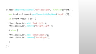 window.addEventListener('devicelight', function(event) { 
var html = document.getElementsByTagName('html')[0]; 
if (event.value < 50) { 
html.classList.add('darklight'); 
html.classList.remove('brightlight'); 
} else { 
html.classList.add('brightlight'); 
html.classList.remove('darklight'); 
} 
}); 
 