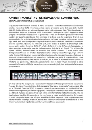 AMBIENT MARKETING: OLTREPASSARE I CONFINI FISICI
DESIGN, ARCHITETTURA & TECNOLOGIA

Se qualcuno vi chiedesse un esempio di marca che supera i confini fisici della comunicazione non
esitate a rispondere BMW. E’ un’idea geniale e senza precedenti quella dello spot della BMW S
1000 RR. Il video diffuso per spiegare di cosa si tratta inizia con queste frasi: “Dimmi qualcosa e lo
dimenticherò. Mostrami qualcosa e potrò ricordarmelo. Coinvolgimi e capirò”. Dopodiché viene
spiegato il meccanismo: cosa succede se guardiamo il sole e poi chiudiamo gli occhi? Continuiamo
a vedere per qualche secondo una sfera luminosa. E’ la stessa cosa che ha pensato di fare la casa
automobilistica: ha proiettato in alcuni cinema lo spot nel quale non viene mai mostrato nessun
logo. Viene però puntato negli occhi degli spettatori un particolare flash, una forte luce dietro un
pannello sagomato. Quando, alla fine dello spot, viene chiesto al pubblico di chiudere gli occhi,
ognuno potrà vedere la scritta BMW. E’ un’altra brillante trovata dell’agenzia Serviceplan. La
stessa agenzia è stata anche ideatrice della campagna della BMW M3 Coupé. “Per un’auto che
supera i confini, abbiamo creato un billboard che supera i confini”. E’ stata questa l’idea
dell’agenzia di Monaco per sfruttare il cartello installato all’aeroporto di Amburgo, lungo 50 metri
e alto 2 metri. Si tratta di un enorme cartellone luminoso, che gioca con le parole, sfruttando la
simmetria presente nelle lettere per essere letto. L’obiettivo era quello di eccedere i limiti, come
lascia intendere anche la scritta “Exceed Maximum”, ed in effetti le lettere escono dai confini e si
riflettono sul pavimento, ottenendo gratuitamente altri 2 metri virtuali. Risultato? E’ stato
raddoppiato lo spazio pubblicitario gratuitamente, ma soprattutto è stata raddoppiata l’attenzione
gratuitamente.




Un altro fattore che può portare a superare i tradizionali confini dei propri mezzi è sicuramente
l’energia del gioco. E’ questo il tema della campagna “Your game is your voice” promossa da Nike
per le Olimpiadi Cinesi del 2010. Il concetto chiave di questa campagna era quello di ispirare i
bambini di Guangzhou a giocare con orgoglio sul campo sotto casa rafforzando la loro connessione
con il brand. Piuttosto che concentrarsi sugli atleti, come hanno fatto molte altre marche, Nike si è
focalizzata sui bambini del paese cinese che non hanno le stesse possibilità sportive dei loro pari
cittadini, spingendoli a praticare più sport e celebrando i loro traguardi. Come luogo emblematico
è stato utilizzato un campo da basket, dove è stato creato un campo che si estendeva al di là delle
strisce regolamentari, inglobando addirittura un intero blocco residenziale.




                                                                                                    1
www.themarketingcoffee-blog.com
 