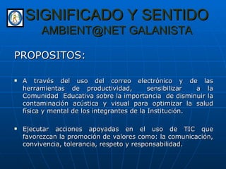 SIGNIFICADO Y SENTIDO AMBIENT@NET GALANISTA PROPOSITOS: A través del uso del correo electrónico y de las herramientas de productividad,  sensibilizar  a la Comunidad  Educativa sobre la importancia  de disminuir la contaminación acústica y visual para optimizar la salud física y mental de los integrantes de la Institución. Ejecutar acciones apoyadas en el uso de TIC que favorezcan la promoción de valores como: la comunicación, convivencia, tolerancia, respeto y responsabilidad. 