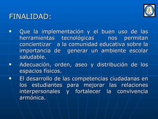 FINALIDAD: Que la implementación y el buen uso de las herramientas tecnológicas  nos permitan concientizar  a la comunidad educativa sobre la importancia de  generar un ambiente escolar saludable. Adecuación, orden, aseo y distribución de los espacios físicos. El desarrollo de las competencias ciudadanas en los estudiantes para mejorar las relaciones interpersonales y fortalecer la convivencia armónica. 