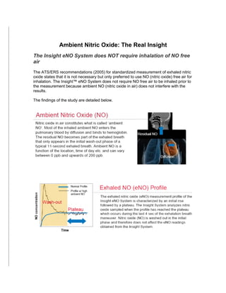 Ambient Nitric Oxide: The Real Insight
               Ambient Nitric Oxide: The Real Insight
The Insight eNO System does NOT require inhalation of NO free
air
The ATS/ERS recommendations (2005) for standardized measurement of exhaled nitric
oxide states that it is not necessary but only preferred to use NO (nitric oxide) free air for
inhalation. The Insight™ eNO System does not require NO free air to be inhaled prior to
the measurement because ambient NO (nitric oxide in air) does not interfere with the
results.

The findings of the study are detailed below.
 