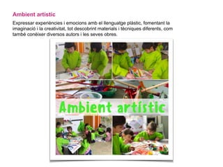Ambient artístic
Expressar experiències i emocions amb el llenguatge plàstic, fomentant la
imaginació i la creativitat, tot descobrint materials i tècniques diferents, com
també conèixer diversos autors i les seves obres.
 