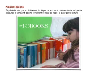 Ambient Ibooks
Espai de lectura que acull diverses tipologies de text per a diverses edats, on permet
asseure’s a terra amb coixins fomentant el desig de llegir i el plaer per la lectura.
 