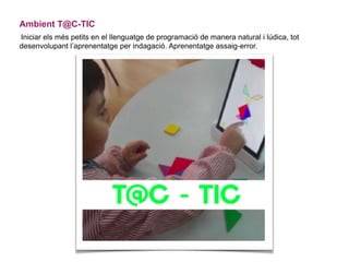 Ambient T@C-TIC
Iniciar els més petits en el llenguatge de programació de manera natural i lúdica, tot
desenvolupant l’aprenentatge per indagació. Aprenentatge assaig-error.
 