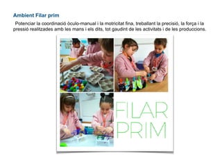 Ambient Filar prim
Potenciar la coordinació òculo-manual i la motricitat fina, treballant la precisió, la força i la
pressió realitzades amb les mans i els dits, tot gaudint de les activitats i de les produccions.
 
