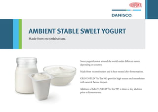 AMBIENT STABLE SWEET YOGURT
Made from recombination.
Sweet yogurt known around the world under different names
depending on country.
Made from recombination and is heat-treated after fermentation.
GRINDSTED® Yo-Tex 985 provides high texture and smoothness
with neutral flavour impact.
Addition of GRINDSTED® Yo-Tex 985 is done as dry addition
prior to fermentation.
 