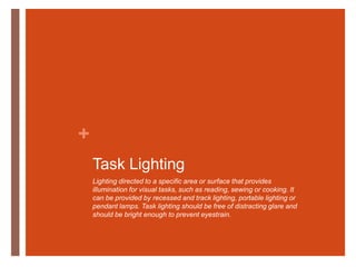 Task LightingLighting directed to a specific area or surface that provides illumination for visual tasks, such as reading, sewing or cooking. It can be provided by recessed and track lighting, portable lighting or pendant lamps. Task lighting should be free of distracting glare and should be bright enough to prevent eyestrain.