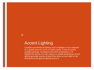 Accent LightingLocalized and directional lighting used to highlight or focus attention on a specific area of a room or outdoor space. It may be used to spotlight paintings, houseplants and other possessions, or to highlight the texture of a wall, drapery or outside landscaping. Accent lighting generally requires at least three times as much light on the focal point as the general lighting around it.