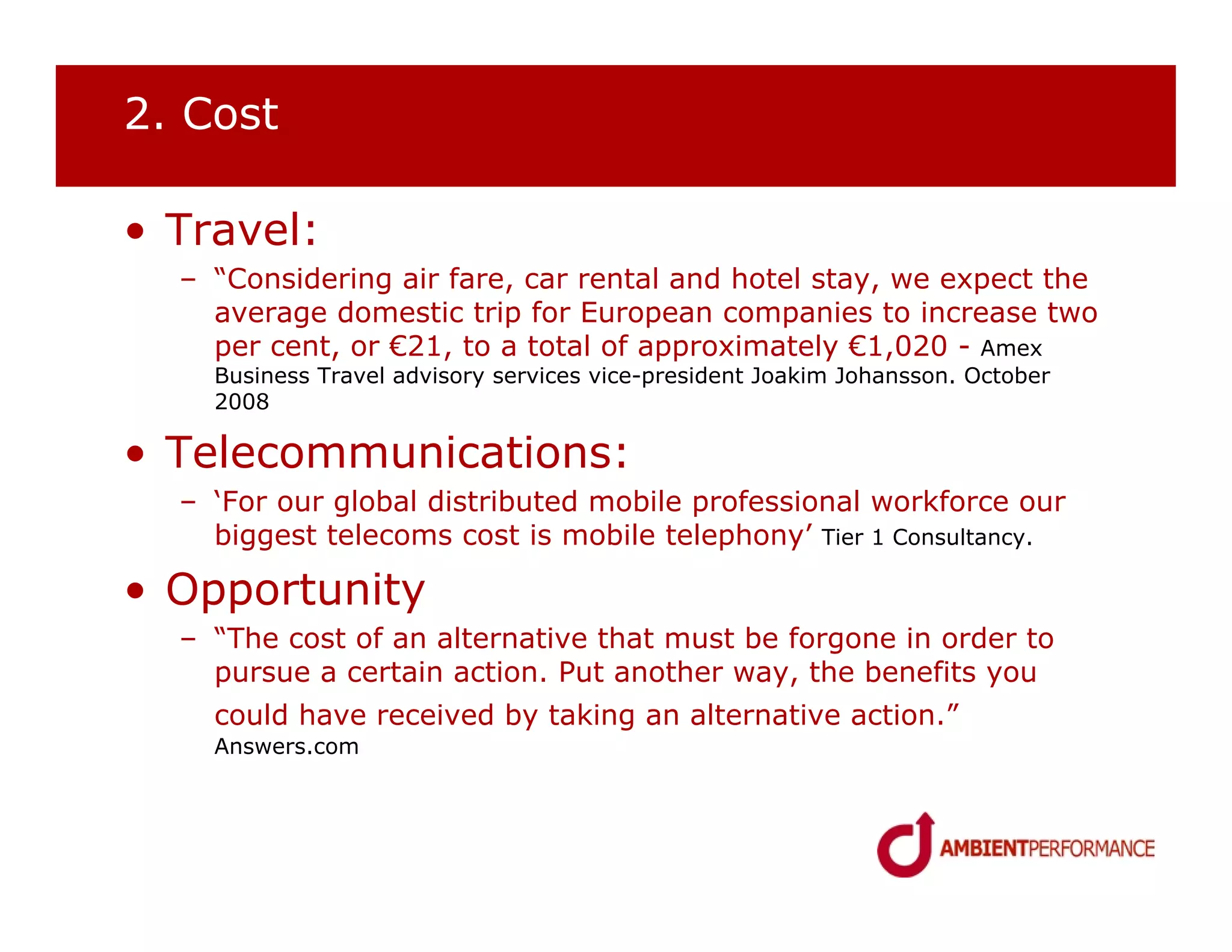 2. Cost

• Travel:
  – “Considering air fare, car rental and hotel stay, we expect the
    average domestic trip for European companies to increase two
    per cent, or €21, to a total of approximately €1,020 - Amex
    Business Travel advisory services vice-president Joakim Johansson. October
    2008

• Telecommunications:
  – ‘For our global distributed mobile professional workforce our
    biggest telecoms cost is mobile telephony’ Tier 1 Consultancy.

• Opportunity
  – “The cost of an alternative that must be forgone in order to
    pursue a certain action. Put another way, the benefits you
    could have received by taking an alternative action.”
    Answers.com
 