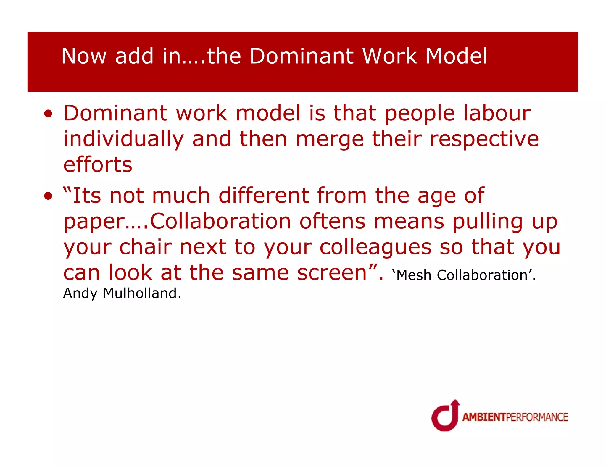 Now add in….the Dominant Work Model

• Dominant work model is that people labour
  individually and then merge their respective
  efforts
• “Its not much different from the age of
  paper….Collaboration oftens means pulling up
  your chair next to your colleagues so that you
  can look at the same screen”. ‘Mesh Collaboration’.
  Andy Mulholland.
 