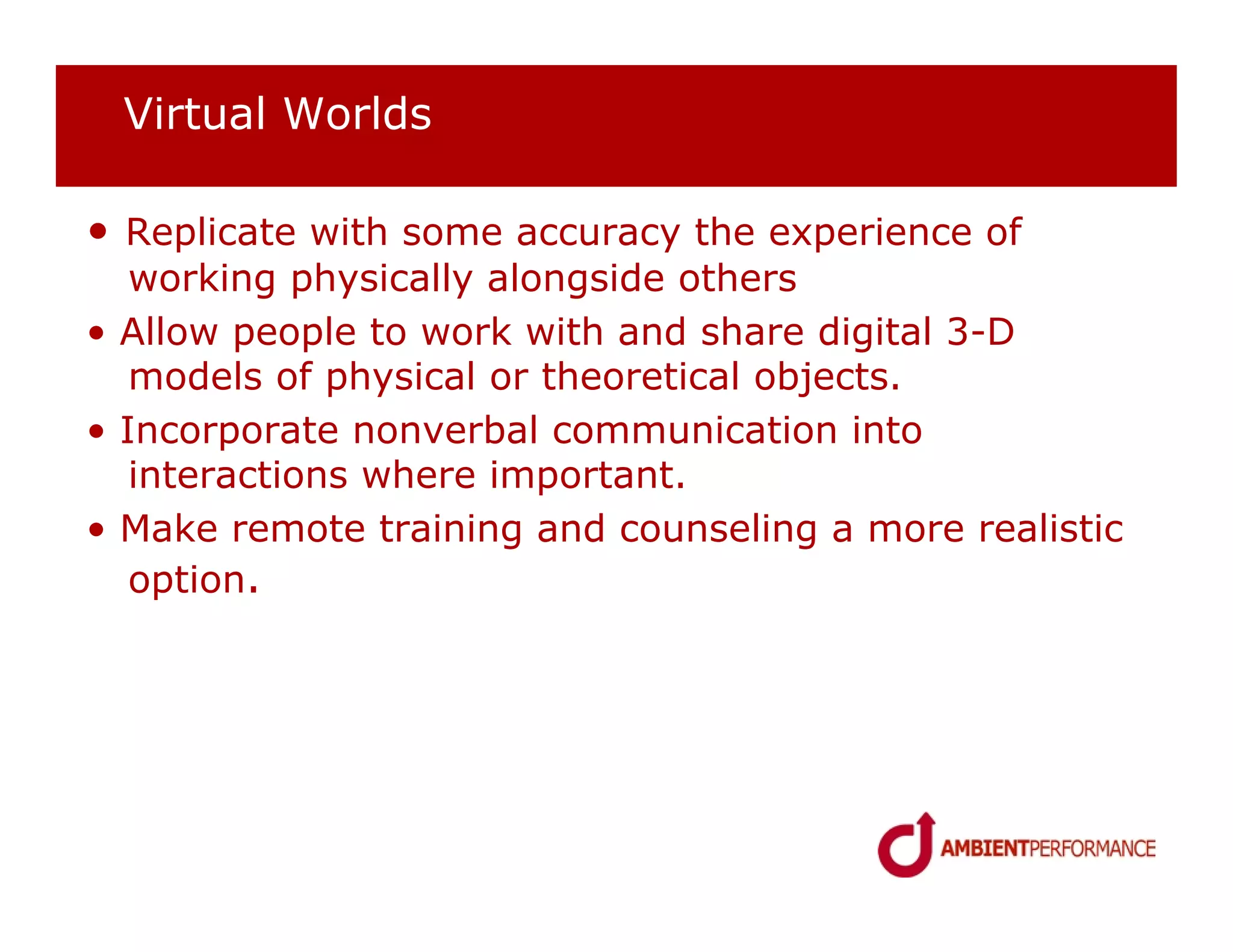 Virtual Worlds

• Replicate with some accuracy the experience of
   working physically alongside others
• Allow people to work with and share digital 3-D
   models of physical or theoretical objects.
• Incorporate nonverbal communication into
   interactions where important.
• Make remote training and counseling a more realistic
   option.
 