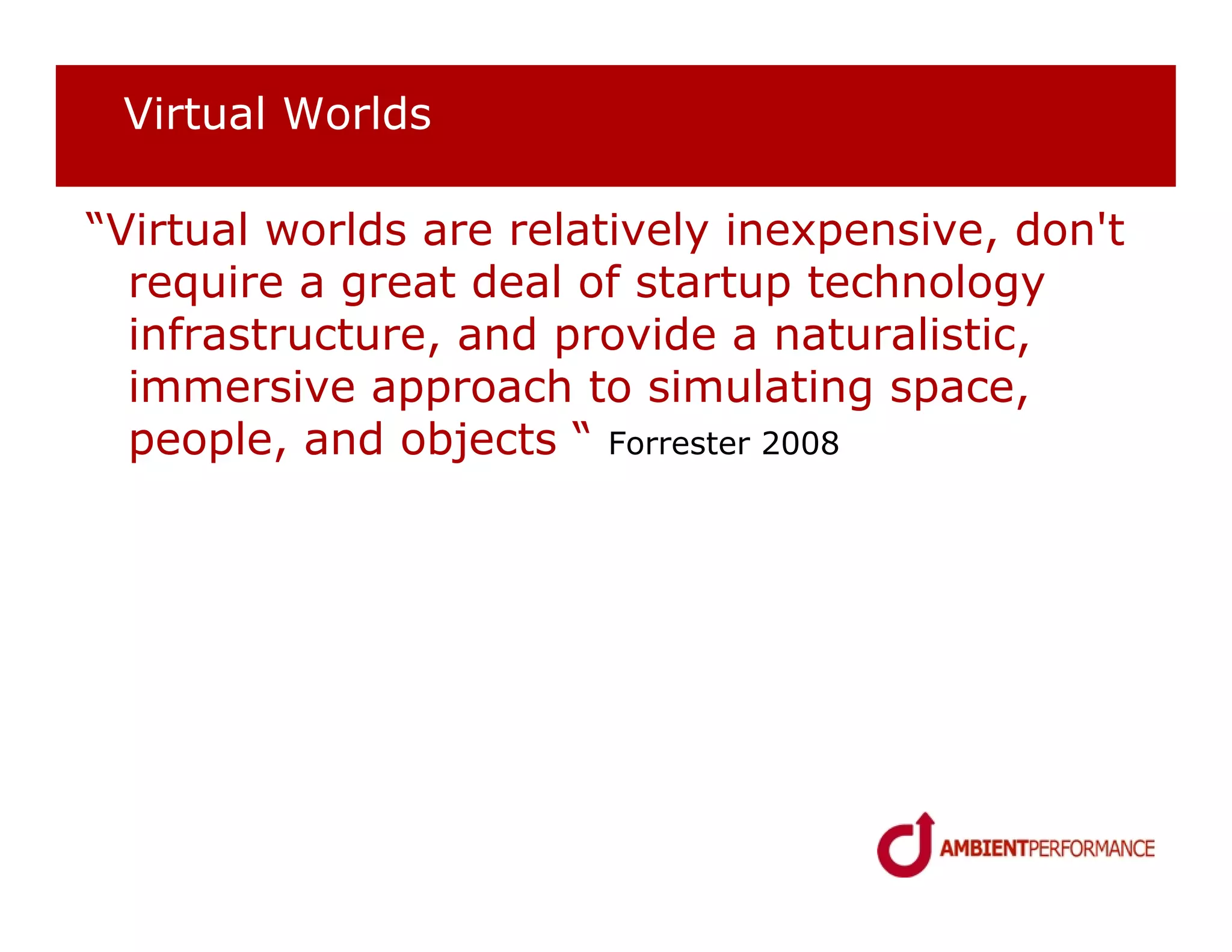 Virtual Worlds

“Virtual worlds are relatively inexpensive, don't
  require a great deal of startup technology
  infrastructure, and provide a naturalistic,
  immersive approach to simulating space,
  people, and objects “ Forrester 2008
 