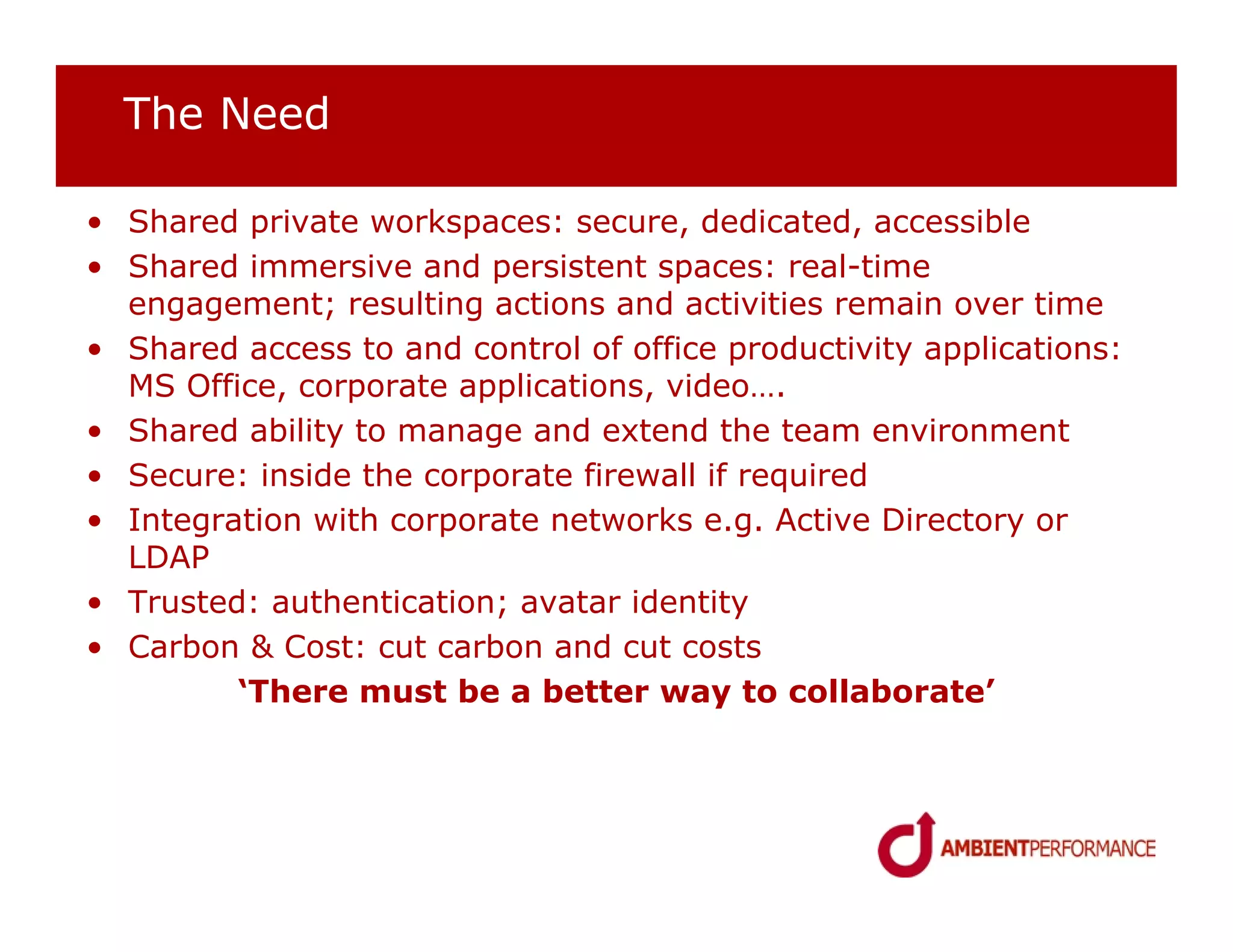 The Need

• Shared private workspaces: secure, dedicated, accessible
• Shared immersive and persistent spaces: real-time
  engagement; resulting actions and activities remain over time
• Shared access to and control of office productivity applications:
  MS Office, corporate applications, video….
• Shared ability to manage and extend the team environment
• Secure: inside the corporate firewall if required
• Integration with corporate networks e.g. Active Directory or
  LDAP
• Trusted: authentication; avatar identity
• Carbon & Cost: cut carbon and cut costs
         ‘There must be a better way to collaborate’
 