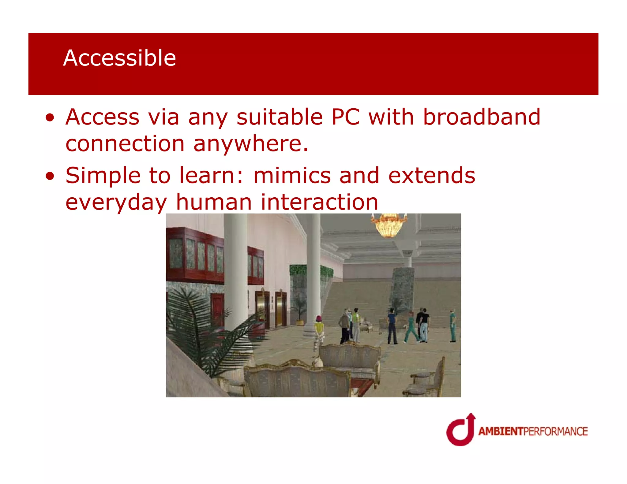 Accessible

• Access via any suitable PC with broadband
  connection anywhere.
• Simple to learn: mimics and extends
  everyday human interaction
 